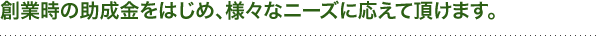 創業時の助成金をはじめ、様々なニーズに応えて頂けます。